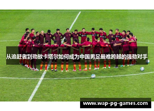 从追赶者到劲敌卡塔尔如何成为中国男足最难跨越的强劲对手