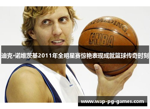 迪克·诺维茨基2011年全明星赛惊艳表现成就篮球传奇时刻