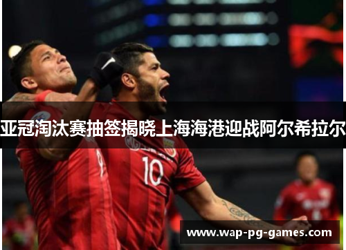 亚冠淘汰赛抽签揭晓上海海港迎战阿尔希拉尔
